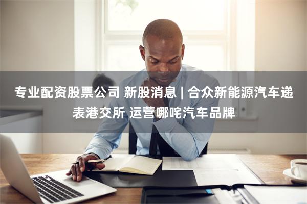 专业配资股票公司 新股消息 | 合众新能源汽车递表港交所 运营哪咤汽车品牌