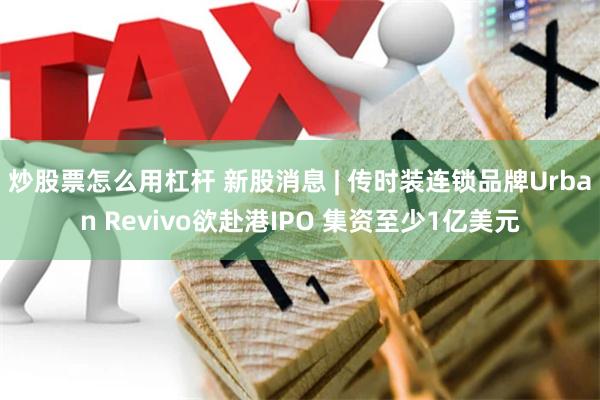 炒股票怎么用杠杆 新股消息 | 传时装连锁品牌Urban Revivo欲赴港IPO 集资至少1亿美元