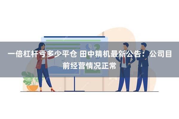 一倍杠杆亏多少平仓 田中精机最新公告：公司目前经营情况正常