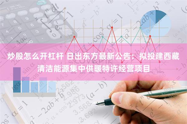 炒股怎么开杠杆 日出东方最新公告：拟投建西藏清洁能源集中供暖特许经营项目