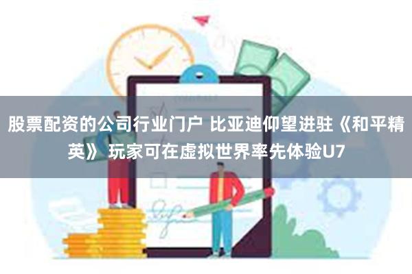 股票配资的公司行业门户 比亚迪仰望进驻《和平精英》 玩家可在虚拟世界率先体验U7