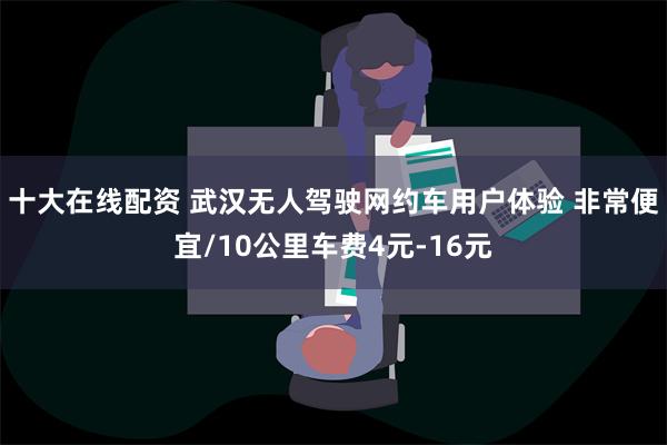 十大在线配资 武汉无人驾驶网约车用户体验 非常便宜/10公里车费4元-16元