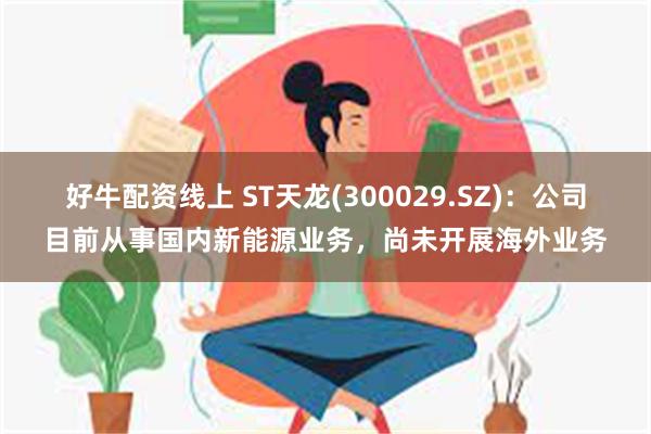 好牛配资线上 ST天龙(300029.SZ)：公司目前从事国内新能源业务，尚未开展海外业务