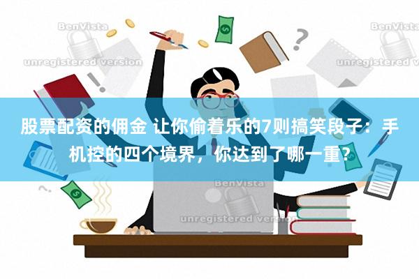 股票配资的佣金 让你偷着乐的7则搞笑段子：手机控的四个境界，你达到了哪一重？