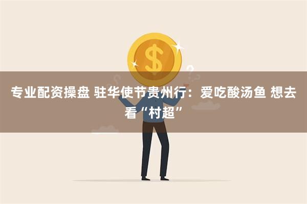 专业配资操盘 驻华使节贵州行：爱吃酸汤鱼 想去看“村超”