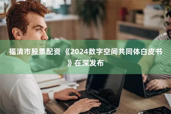 福清市股票配资 《2024数字空间共同体白皮书》在深发布