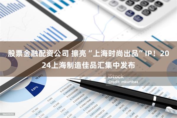 股票金融配资公司 擦亮“上海时尚出品”IP！2024上海制造佳品汇集中发布