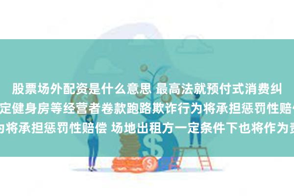 股票场外配资是什么意思 最高法就预付式消费纠纷审理征求意见：拟规定健身房等经营者卷款跑路欺诈行为将承担惩罚性赔偿 场地出租方一定条件下也将作为责任主体