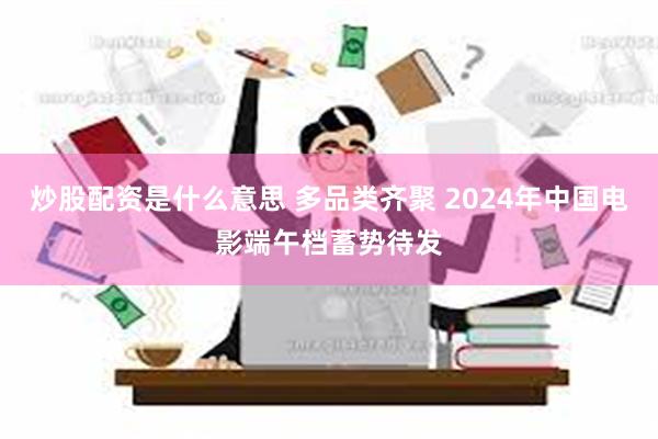 炒股配资是什么意思 多品类齐聚 2024年中国电影端午档蓄势待发