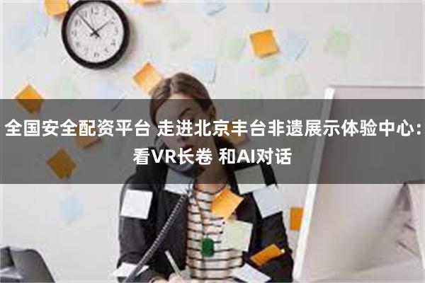 全国安全配资平台 走进北京丰台非遗展示体验中心：看VR长卷 和AI对话