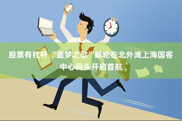 股票有杠杆 “蓝梦之歌”邮轮在北外滩上海国客中心码头开启首航