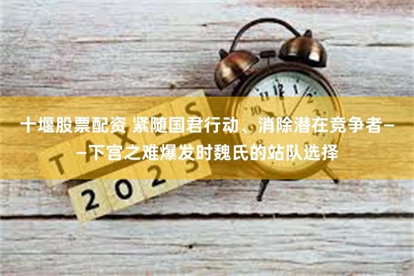 十堰股票配资 紧随国君行动、消除潜在竞争者——下宫之难爆发时魏氏的站队选择