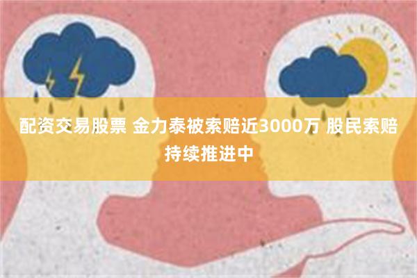 配资交易股票 金力泰被索赔近3000万 股民索赔持续推进中