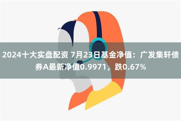 2024十大实盘配资 7月23日基金净值：广发集轩债券A最新净值0.9971，跌0.67%