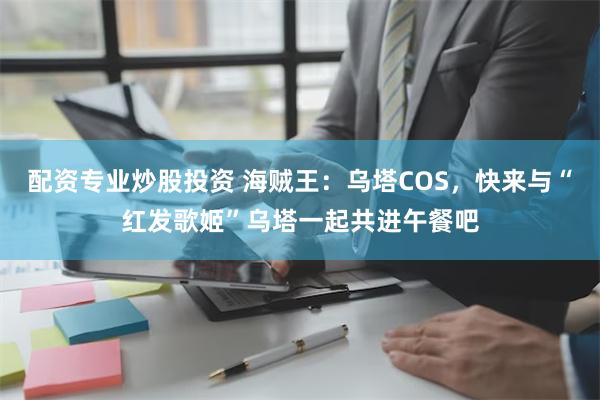 配资专业炒股投资 海贼王：乌塔COS，快来与“红发歌姬”乌塔一起共进午餐吧