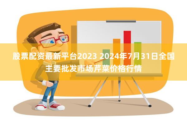 股票配资最新平台2023 2024年7月31日全国主要批发市场芹菜价格行情