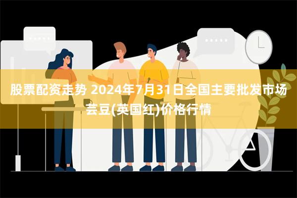 股票配资走势 2024年7月31日全国主要批发市场芸豆(英国红)价格行情