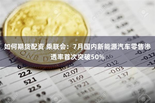 如何期货配资 乘联会：7月国内新能源汽车零售渗透率首次突破50%