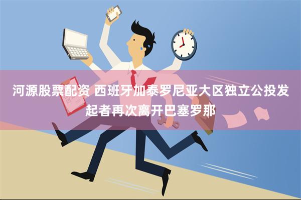 河源股票配资 西班牙加泰罗尼亚大区独立公投发起者再次离开巴塞罗那