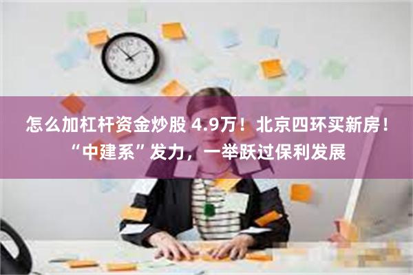 怎么加杠杆资金炒股 4.9万！北京四环买新房！“中建系”发力，一举跃过保利发展