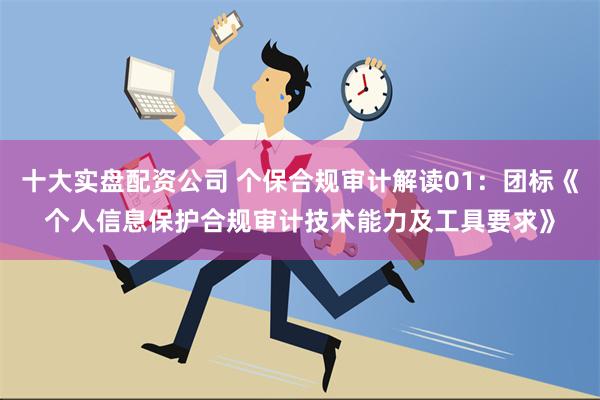 十大实盘配资公司 个保合规审计解读01：团标《个人信息保护合规审计技术能力及工具要求》