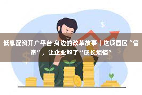 低息配资开户平台 身边的改革故事｜这项园区“管家”，让企业解了“成长烦恼”