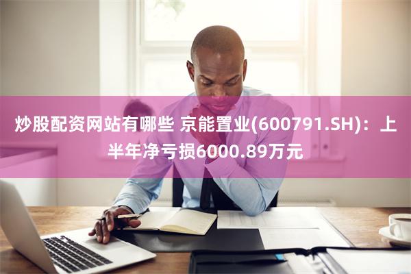 炒股配资网站有哪些 京能置业(600791.SH)：上半年净亏损6000.89万元