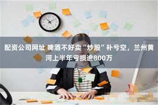 配资公司网址 啤酒不好卖“炒股”补亏空，兰州黄河上半年亏损逾800万