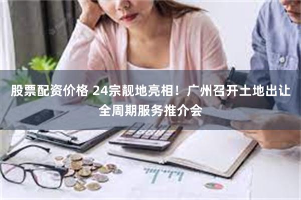 股票配资价格 24宗靓地亮相！广州召开土地出让全周期服务推介会