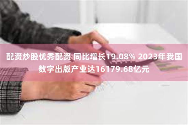 配资炒股优秀配资 同比增长19.08% 2023年我国数字出版产业达16179.68亿元