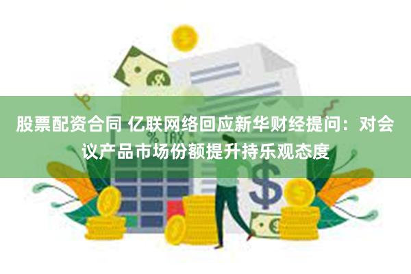 股票配资合同 亿联网络回应新华财经提问：对会议产品市场份额提升持乐观态度