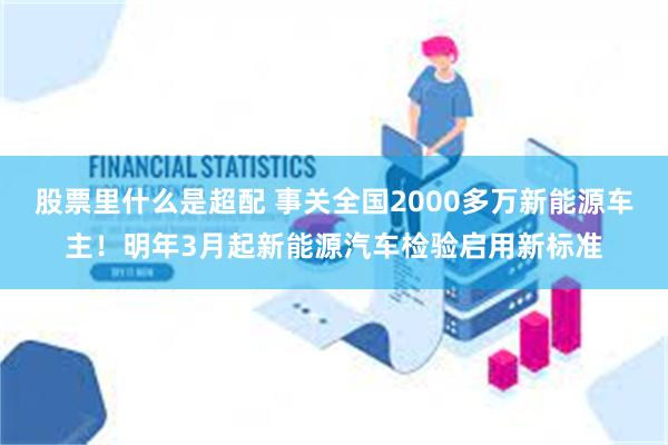 股票里什么是超配 事关全国2000多万新能源车主！明年3月起新能源汽车检验启用新标准