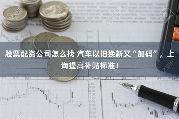 股票配资公司怎么找 汽车以旧换新又“加码”，上海提高补贴标准！