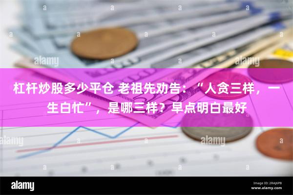 杠杆炒股多少平仓 老祖先劝告：“人贪三样，一生白忙”，是哪三样？早点明白最好