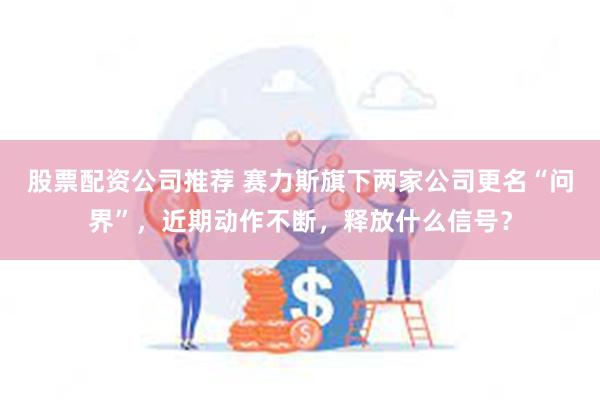 股票配资公司推荐 赛力斯旗下两家公司更名“问界”，近期动作不断，释放什么信号？