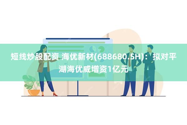 短线炒股配资 海优新材(688680.SH)：拟对平湖海优威增资1亿元