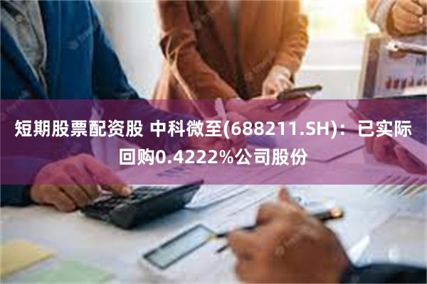 短期股票配资股 中科微至(688211.SH)：已实际回购0.4222%公司股份