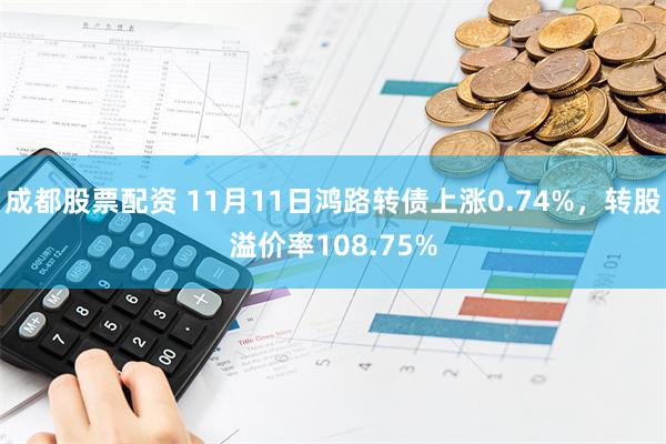 成都股票配资 11月11日鸿路转债上涨0.74%，转股溢价率108.75%