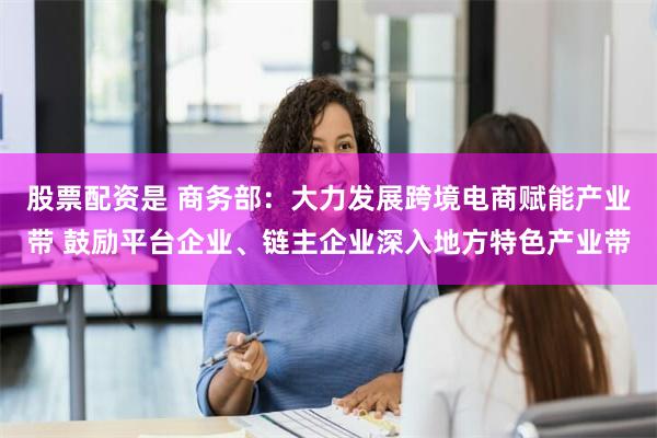 股票配资是 商务部：大力发展跨境电商赋能产业带 鼓励平台企业、链主企业深入地方特色产业带