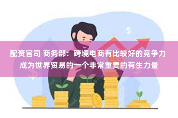 配资官司 商务部：跨境电商有比较好的竞争力 成为世界贸易的一个非常重要的有生力量