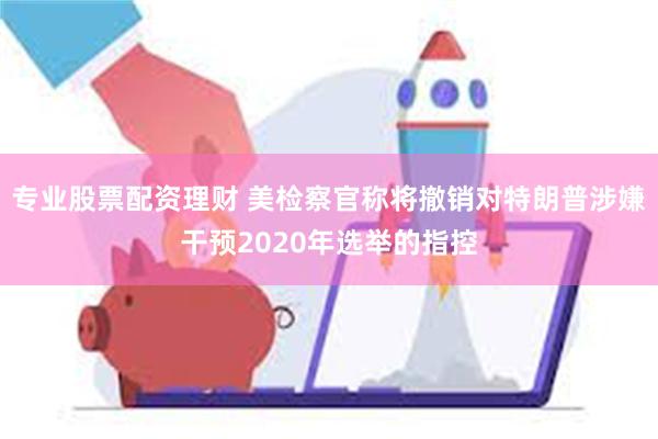 专业股票配资理财 美检察官称将撤销对特朗普涉嫌干预2020年选举的指控