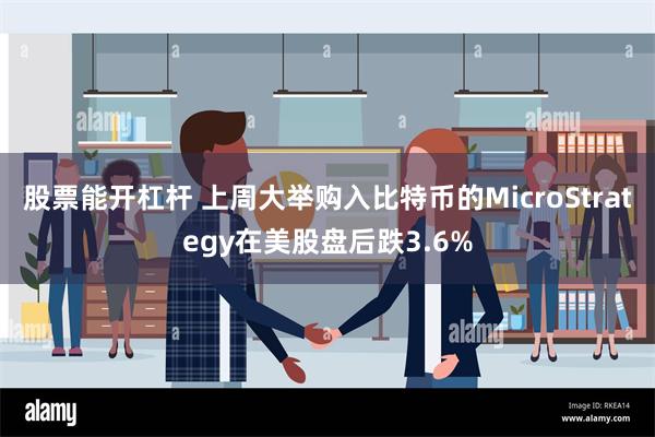 股票能开杠杆 上周大举购入比特币的MicroStrategy在美股盘后跌3.6%