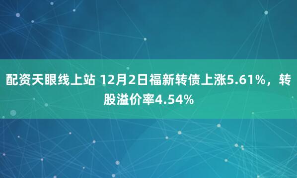 配资天眼线上站 12月2日福新转债上涨5.61%，转股溢价率4.54%