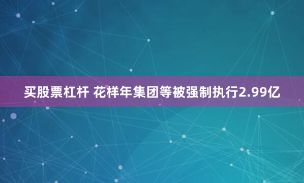 买股票杠杆 花样年集团等被强制执行2.99亿