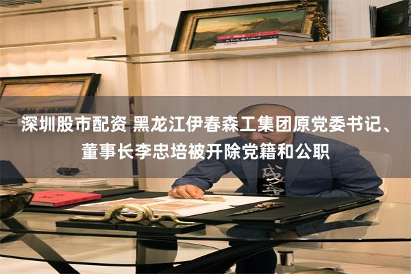 深圳股市配资 黑龙江伊春森工集团原党委书记、董事长李忠培被开除党籍和公职