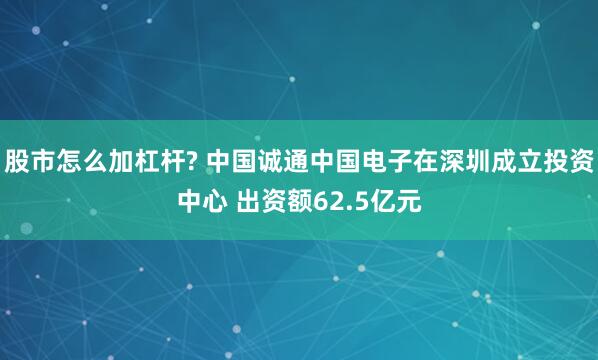 股市怎么加杠杆? 中国诚通中国电子在深圳成立投资中心 出资额62.5亿元