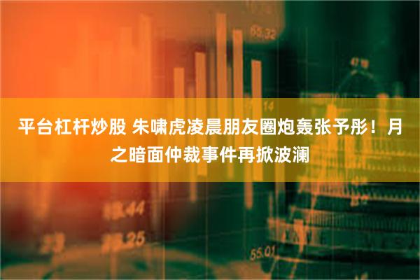 平台杠杆炒股 朱啸虎凌晨朋友圈炮轰张予彤！月之暗面仲裁事件再掀波澜