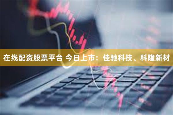 在线配资股票平台 今日上市：佳驰科技、科隆新材