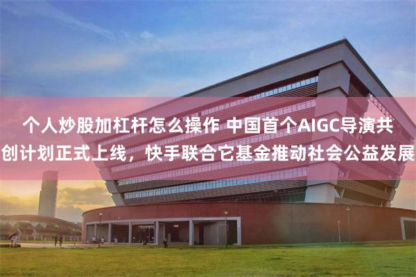 个人炒股加杠杆怎么操作 中国首个AIGC导演共创计划正式上线，快手联合它基金推动社会公益发展