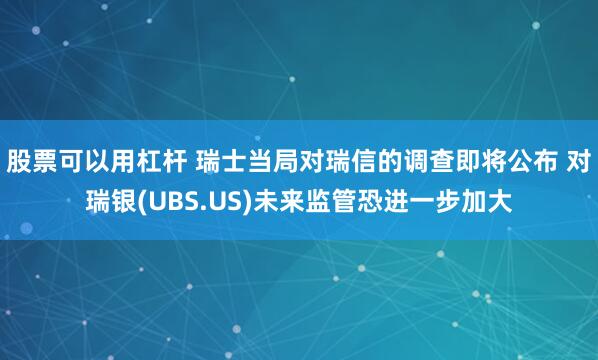 股票可以用杠杆 瑞士当局对瑞信的调查即将公布 对瑞银(UBS.US)未来监管恐进一步加大